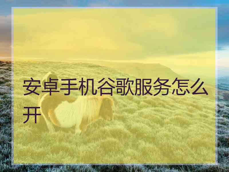 安卓手机谷歌服务怎么开 安卓手机谷歌服务怎么开