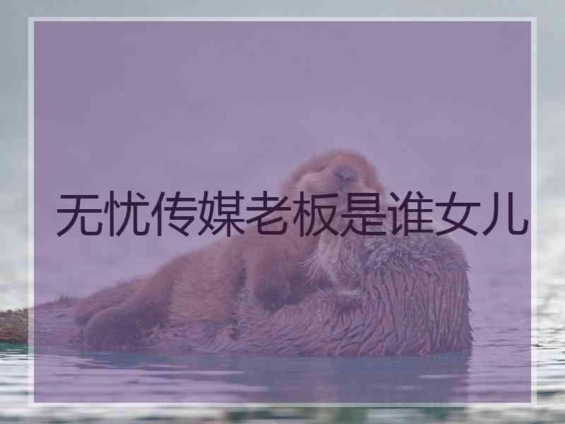 无忧传媒老板是谁女儿 无忧传媒老板是谁女儿