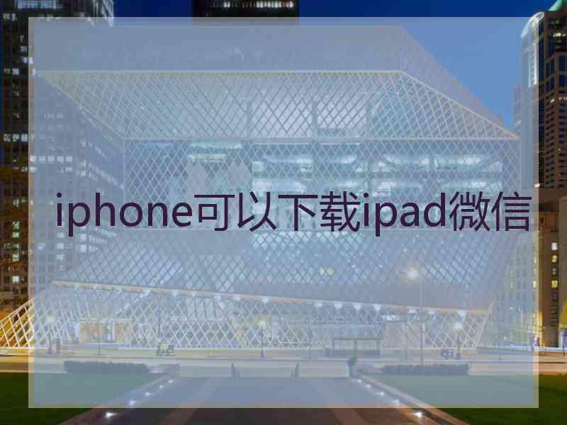 iphone可以下载ipad微信 iphone可以下载ipad微信
